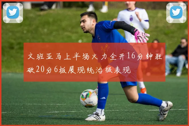 文班亚马上半场火力全开16分钟狂砍20分6板展现统治级表现