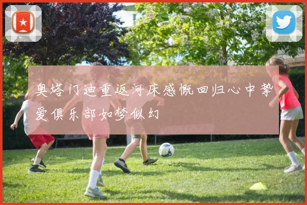 奥塔门迪重返河床感慨回归心中挚爱俱乐部如梦似幻