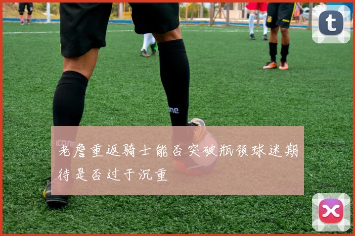 老詹重返骑士能否突破瓶颈球迷期待是否过于沉重