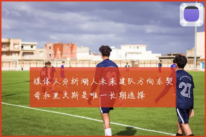 媒体人分析湖人未来建队方向东契奇和里夫斯是唯一长期选择