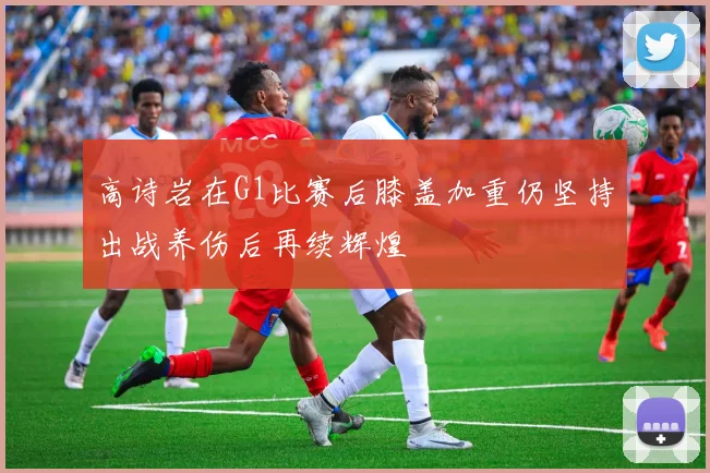 高诗岩在G1比赛后膝盖加重仍坚持出战养伤后再续辉煌