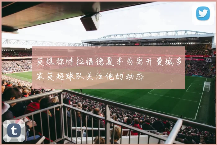 英媒称特拉福德夏季或离开曼城多家英超球队关注他的动态