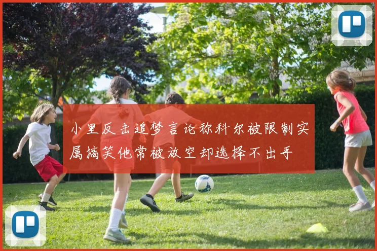 小里反击追梦言论称科尔被限制实属搞笑他常被放空却选择不出手