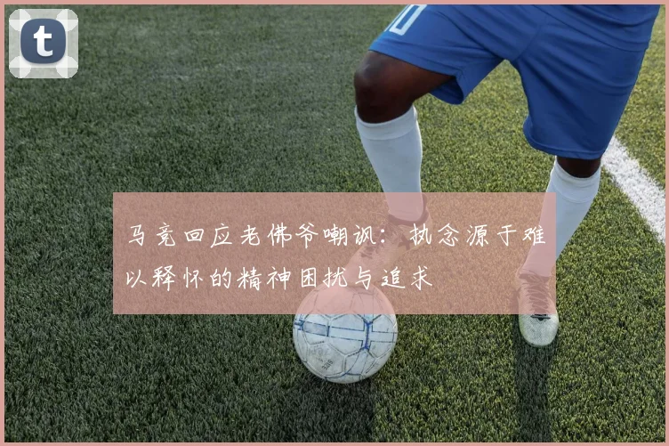 马竞回应老佛爷嘲讽：执念源于难以释怀的精神困扰与追求